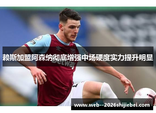 赖斯加盟阿森纳彻底增强中场硬度实力提升明显