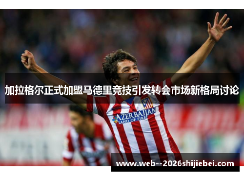 加拉格尔正式加盟马德里竞技引发转会市场新格局讨论