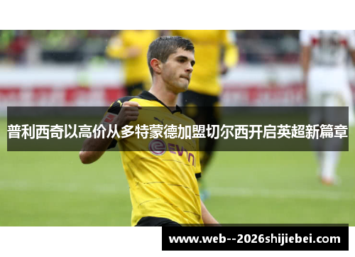 普利西奇以高价从多特蒙德加盟切尔西开启英超新篇章